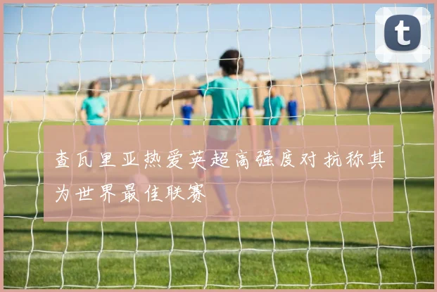 查瓦里亚热爱英超高强度对抗称其为世界最佳联赛