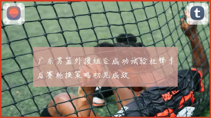 广东男篮外援组合成功试验杜锋季后赛轮换策略初见成效